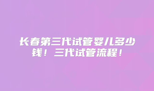 长春第三代试管婴儿多少钱！三代试管流程！