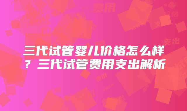 三代试管婴儿价格怎么样？三代试管费用支出解析