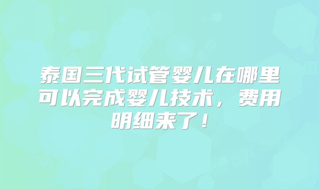 泰国三代试管婴儿在哪里可以完成婴儿技术，费用明细来了！