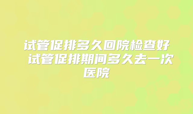 试管促排多久回院检查好 试管促排期间多久去一次医院