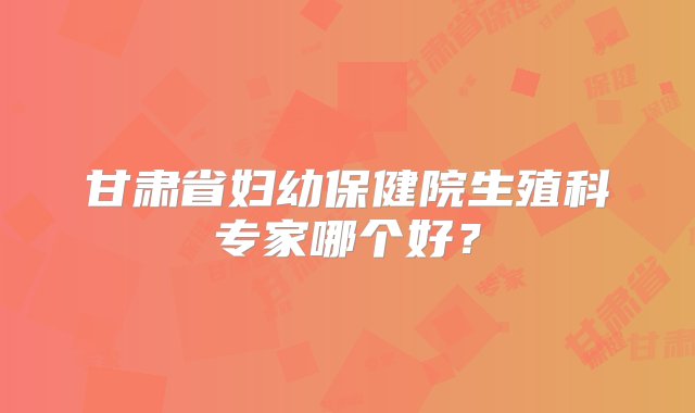 甘肃省妇幼保健院生殖科专家哪个好？