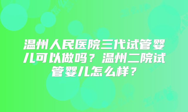 温州人民医院三代试管婴儿可以做吗？温州二院试管婴儿怎么样？