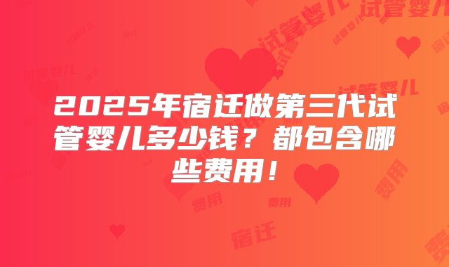 2025年宿迁做第三代试管婴儿多少钱？都包含哪些费用！