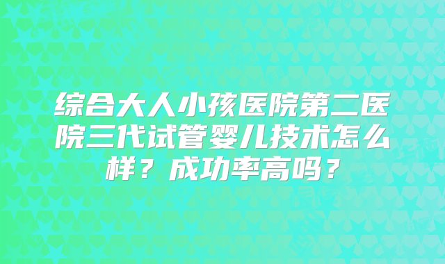 综合大人小孩医院第二医院三代试管婴儿技术怎么样？成功率高吗？