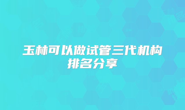 玉林可以做试管三代机构排名分享