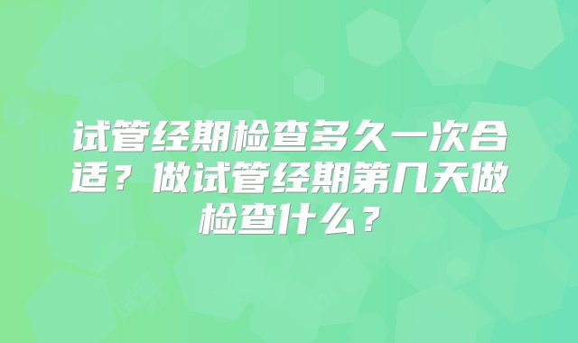 试管经期检查多久一次合适？做试管经期第几天做检查什么？