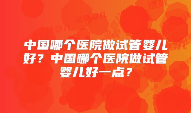 中国哪个医院做试管婴儿好？中国哪个医院做试管婴儿好一点？