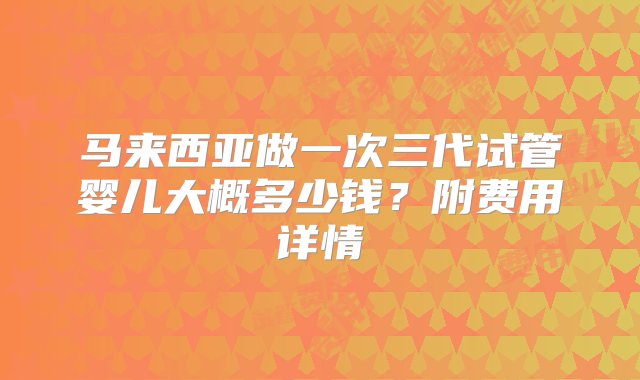 马来西亚做一次三代试管婴儿大概多少钱？附费用详情