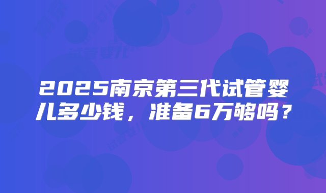 2025南京第三代试管婴儿多少钱，准备6万够吗？