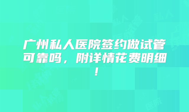 广州私人医院签约做试管可靠吗，附详情花费明细！