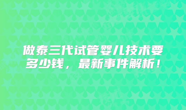 做泰三代试管婴儿技术要多少钱，最新事件解析！