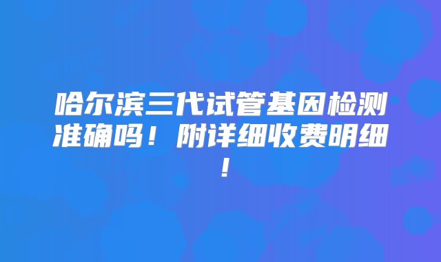 哈尔滨三代试管基因检测准确吗！附详细收费明细！