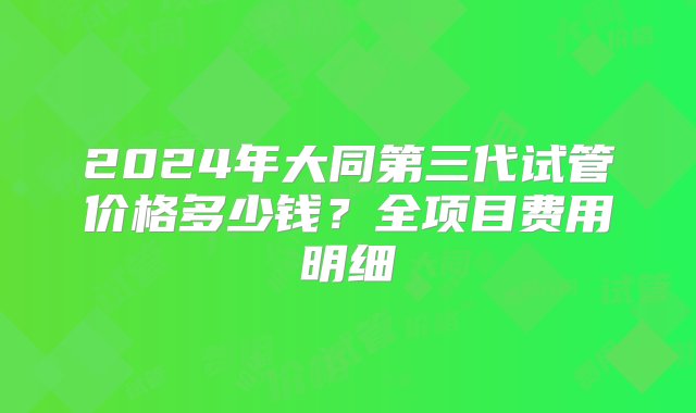 2024年大同第三代试管价格多少钱？全项目费用明细