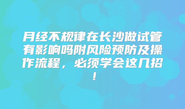 月经不规律在长沙做试管有影响吗附风险预防及操作流程，必须学会这几招！