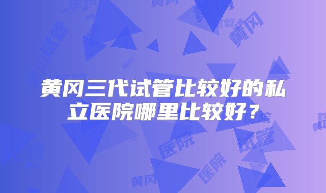 黄冈三代试管比较好的私立医院哪里比较好？