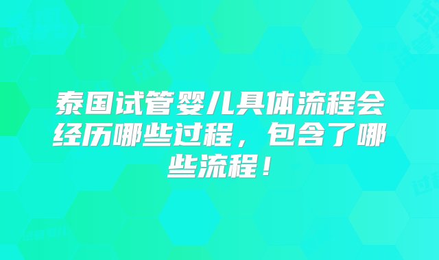 泰国试管婴儿具体流程会经历哪些过程，包含了哪些流程！