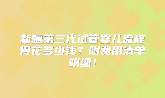 新疆第三代试管婴儿流程得花多少钱？附费用清单明细！