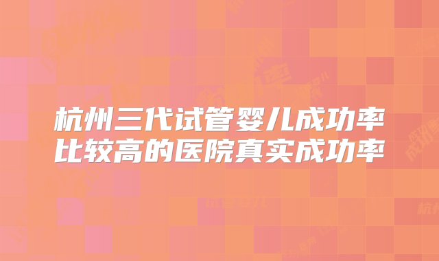 杭州三代试管婴儿成功率比较高的医院真实成功率