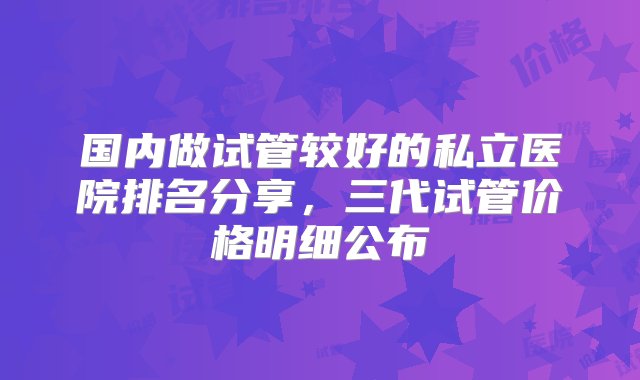 国内做试管较好的私立医院排名分享，三代试管价格明细公布