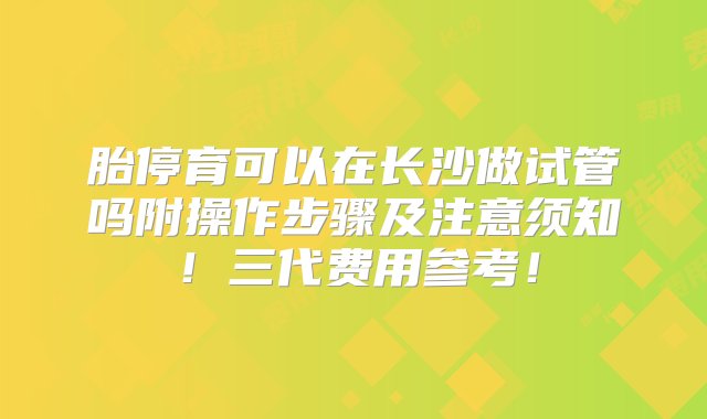 胎停育可以在长沙做试管吗附操作步骤及注意须知！三代费用参考！