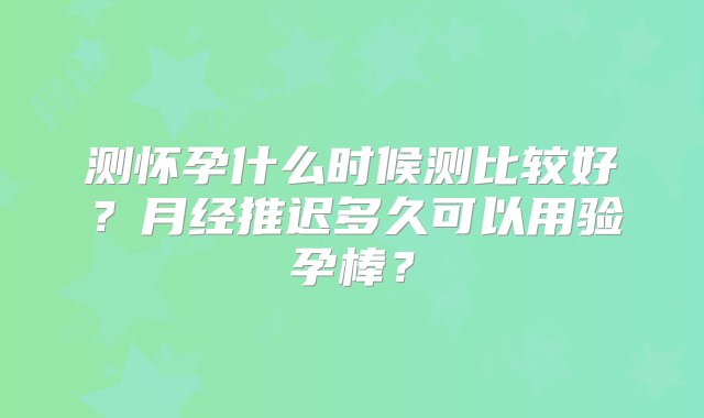 测怀孕什么时候测比较好？月经推迟多久可以用验孕棒？