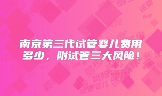 南京第三代试管婴儿费用多少，附试管三大风险！