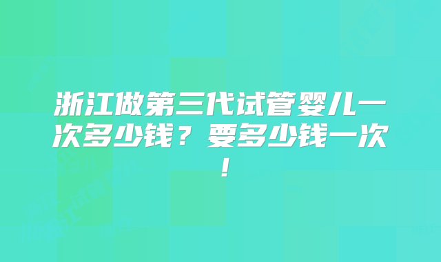 浙江做第三代试管婴儿一次多少钱？要多少钱一次！