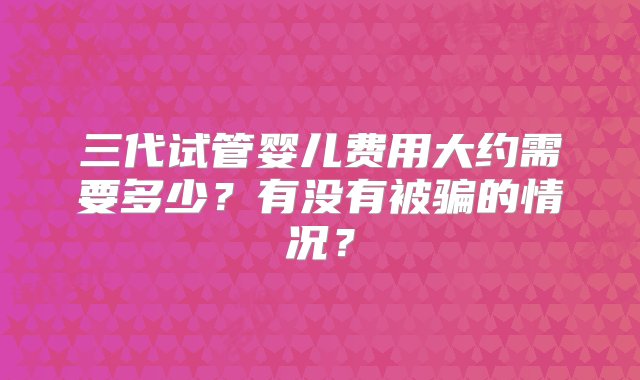 三代试管婴儿费用大约需要多少？有没有被骗的情况？