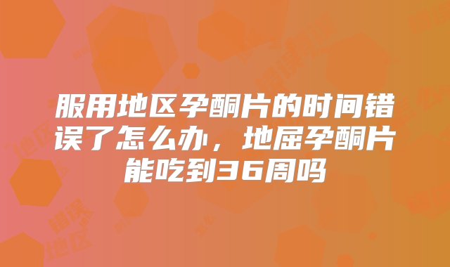 服用地区孕酮片的时间错误了怎么办，地屈孕酮片能吃到36周吗