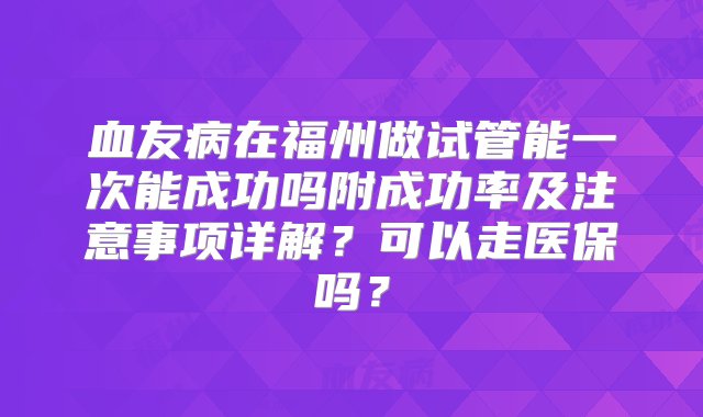 血友病在福州做试管能一次能成功吗附成功率及注意事项详解？可以走医保吗？