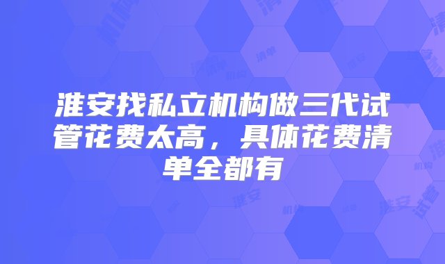 淮安找私立机构做三代试管花费太高，具体花费清单全都有