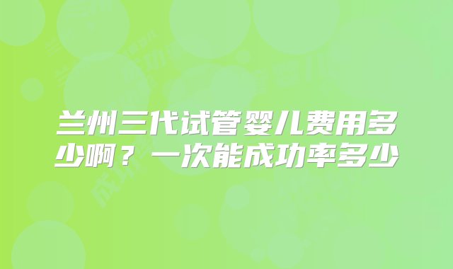 兰州三代试管婴儿费用多少啊？一次能成功率多少