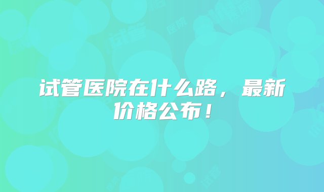 试管医院在什么路，最新价格公布！