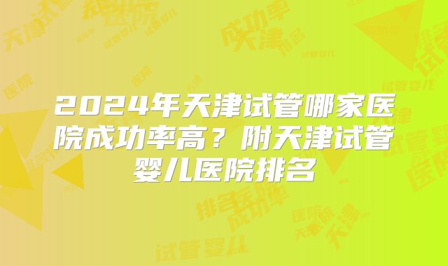 2024年天津试管哪家医院成功率高？附天津试管婴儿医院排名