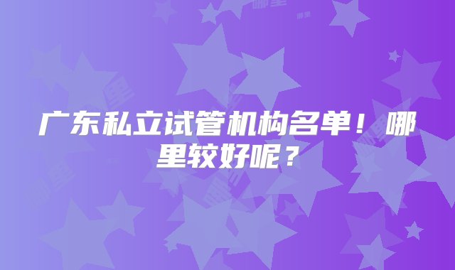 广东私立试管机构名单！哪里较好呢？