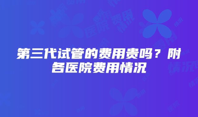 第三代试管的费用贵吗？附各医院费用情况