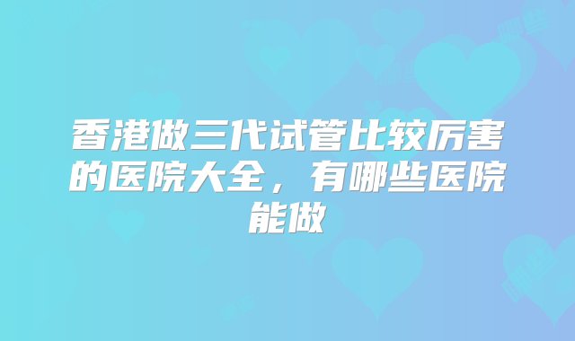 香港做三代试管比较厉害的医院大全，有哪些医院能做