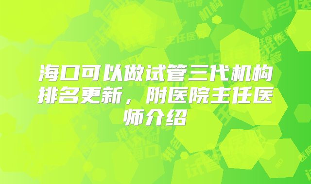 海口可以做试管三代机构排名更新，附医院主任医师介绍