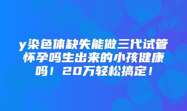 y染色体缺失能做三代试管怀孕吗生出来的小孩健康吗！20万轻松搞定！