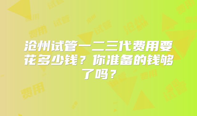 沧州试管一二三代费用要花多少钱？你准备的钱够了吗？