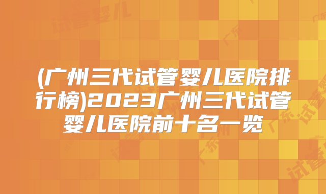 (广州三代试管婴儿医院排行榜)2023广州三代试管婴儿医院前十名一览