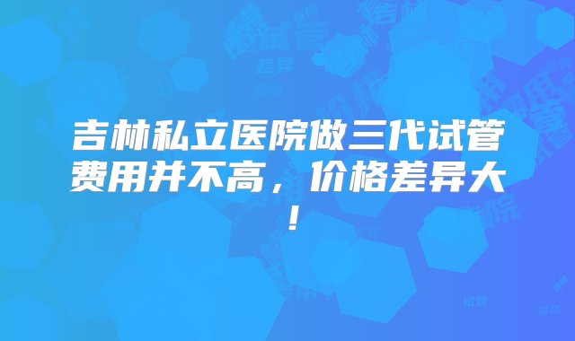 吉林私立医院做三代试管费用并不高，价格差异大！