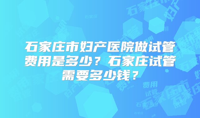 石家庄市妇产医院做试管费用是多少？石家庄试管需要多少钱？