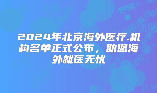 2024年北京海外医疗.机构名单正式公布，助您海外就医无忧