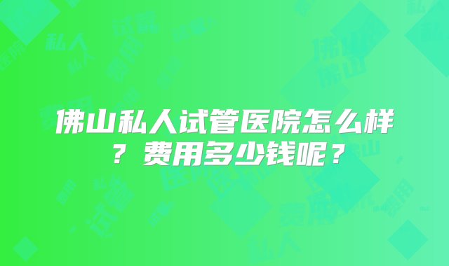 佛山私人试管医院怎么样？费用多少钱呢？