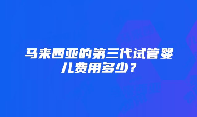 马来西亚的第三代试管婴儿费用多少？