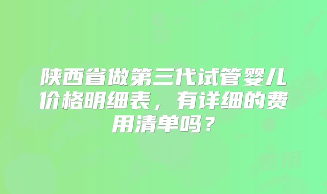 陕西省做第三代试管婴儿价格明细表，有详细的费用清单吗？