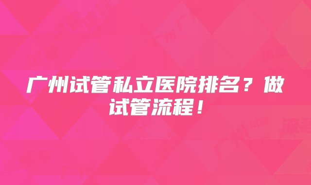 广州试管私立医院排名？做试管流程！