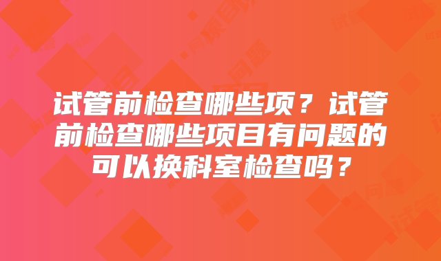 试管前检查哪些项？试管前检查哪些项目有问题的可以换科室检查吗？