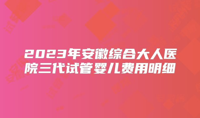 2023年安徽综合大人医院三代试管婴儿费用明细